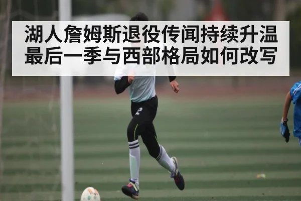 湖人詹姆斯退役传闻持续升温 最后一季与西部格局如何改写