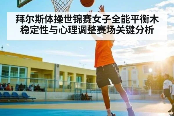 拜尔斯体操世锦赛女子全能平衡木稳定性与心理调整赛场关键分析